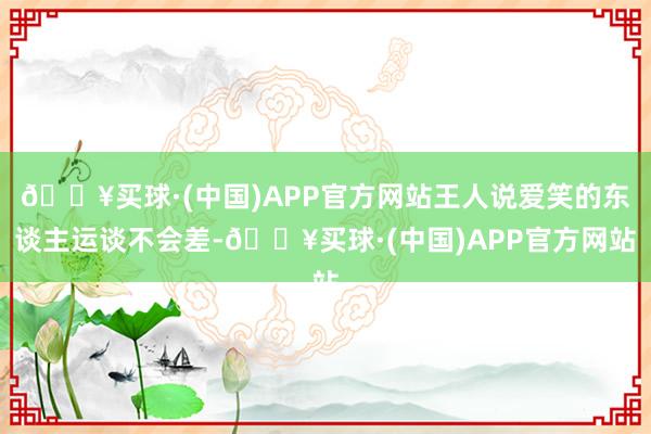 🔥买球·(中国)APP官方网站王人说爱笑的东谈主运谈不会差-🔥买球·(中国)APP官方网站