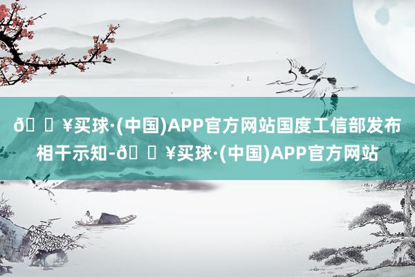 🔥买球·(中国)APP官方网站国度工信部发布相干示知-🔥买球·(中国)APP官方网站