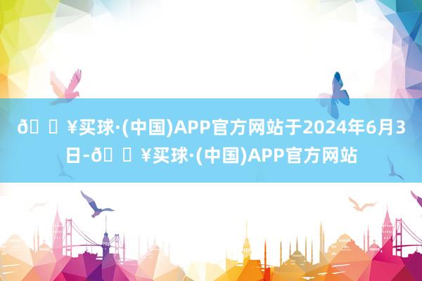 🔥买球·(中国)APP官方网站于2024年6月3日-🔥买球·(中国)APP官方网站