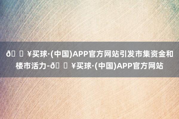 🔥买球·(中国)APP官方网站引发市集资金和楼市活力-🔥买球·(中国)APP官方网站