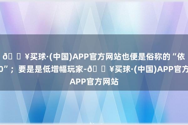 🔥买球·(中国)APP官方网站也便是俗称的“依稀3.0”；要是是低增幅玩家-🔥买球·(中国)APP官方网站