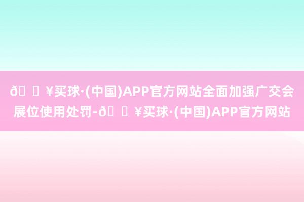 🔥买球·(中国)APP官方网站全面加强广交会展位使用处罚-🔥买球·(中国)APP官方网站