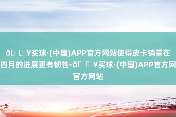 🔥买球·(中国)APP官方网站使得皮卡销量在三四月的进展更有韧性-🔥买球·(中国)APP官方网站