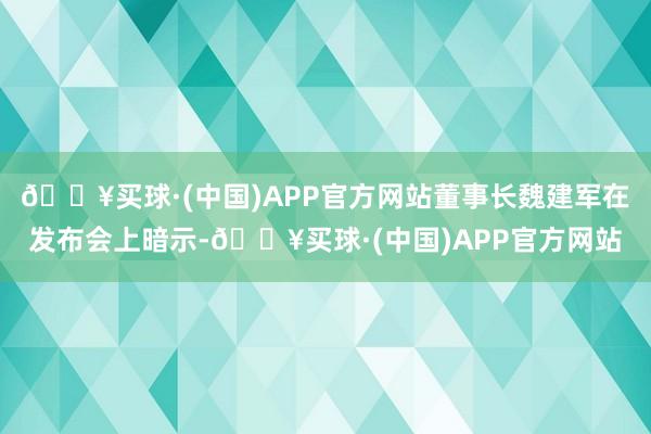 🔥买球·(中国)APP官方网站董事长魏建军在发布会上暗示-🔥买球·(中国)APP官方网站