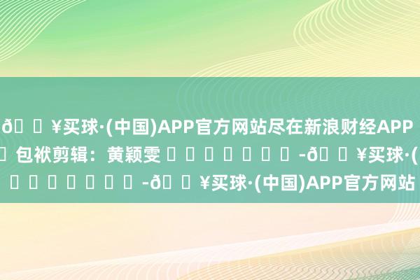 🔥买球·(中国)APP官方网站尽在新浪财经APP            						包袱剪辑：黄颖雯 							-🔥买球·(中国)APP官方网站