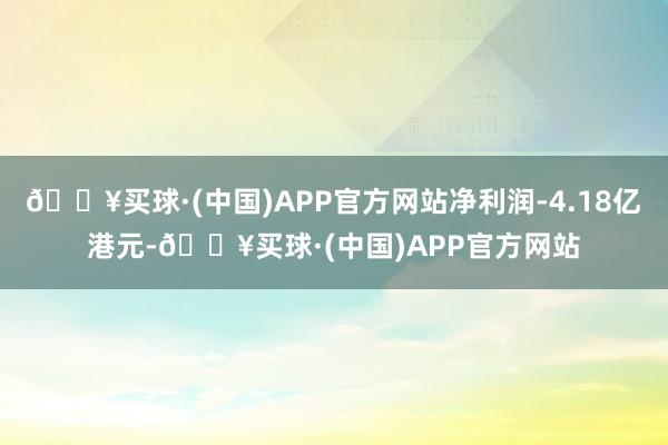 🔥买球·(中国)APP官方网站净利润-4.18亿港元-🔥买球·(中国)APP官方网站