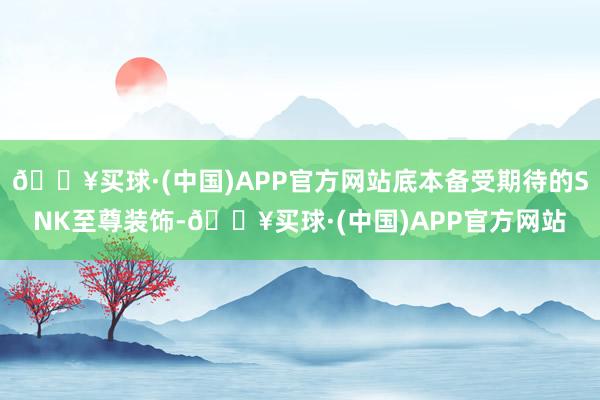 🔥买球·(中国)APP官方网站底本备受期待的SNK至尊装饰-🔥买球·(中国)APP官方网站