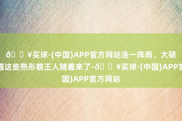 🔥买球·(中国)APP官方网站连一阵雨、大硕、大龙猫这些熟形貌王人随着来了-🔥买球·(中国)APP官方网站