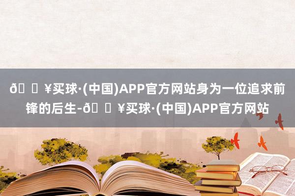 🔥买球·(中国)APP官方网站身为一位追求前锋的后生-🔥买球·(中国)APP官方网站