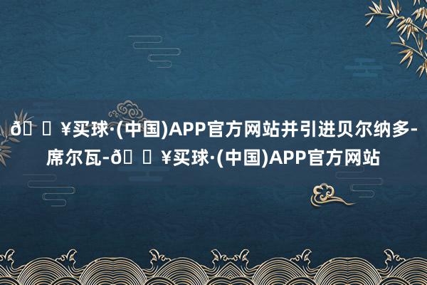 🔥买球·(中国)APP官方网站并引进贝尔纳多-席尔瓦-🔥买球·(中国)APP官方网站