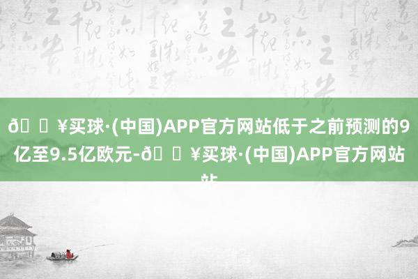 🔥买球·(中国)APP官方网站低于之前预测的9亿至9.5亿欧元-🔥买球·(中国)APP官方网站