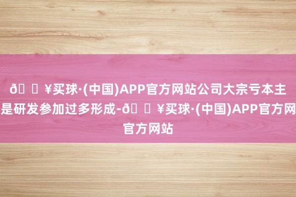 🔥买球·(中国)APP官方网站公司大宗亏本主若是研发参加过多形成-🔥买球·(中国)APP官方网站