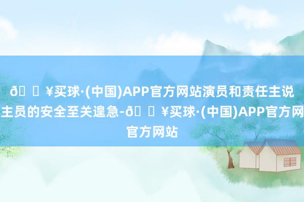 🔥买球·(中国)APP官方网站演员和责任主说念主员的安全至关遑急-🔥买球·(中国)APP官方网站