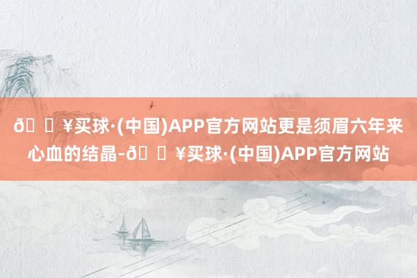 🔥买球·(中国)APP官方网站更是须眉六年来心血的结晶-🔥买球·(中国)APP官方网站