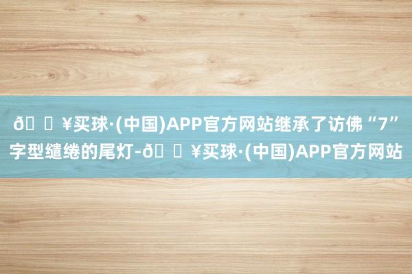 🔥买球·(中国)APP官方网站继承了访佛“7”字型缱绻的尾灯-🔥买球·(中国)APP官方网站