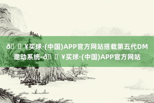 🔥买球·(中国)APP官方网站搭载第五代DM混动系统-🔥买球·(中国)APP官方网站