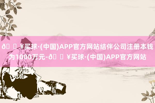 🔥买球·(中国)APP官方网站结伴公司注册本钱为1000万元-🔥买球·(中国)APP官方网站