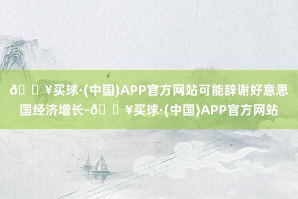 🔥买球·(中国)APP官方网站可能辞谢好意思国经济增长-🔥买球·(中国)APP官方网站