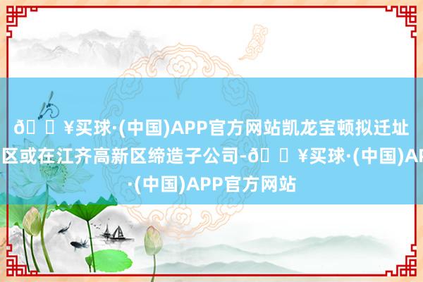 🔥买球·(中国)APP官方网站凯龙宝顿拟迁址至江齐高新区或在江齐高新区缔造子公司-🔥买球·(中国)APP官方网站