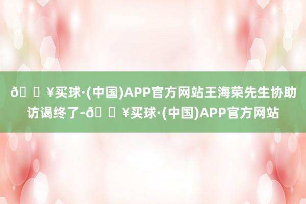 🔥买球·(中国)APP官方网站王海荣先生协助访谒终了-🔥买球·(中国)APP官方网站