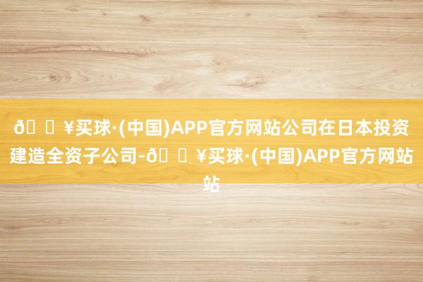 🔥买球·(中国)APP官方网站公司在日本投资建造全资子公司-🔥买球·(中国)APP官方网站