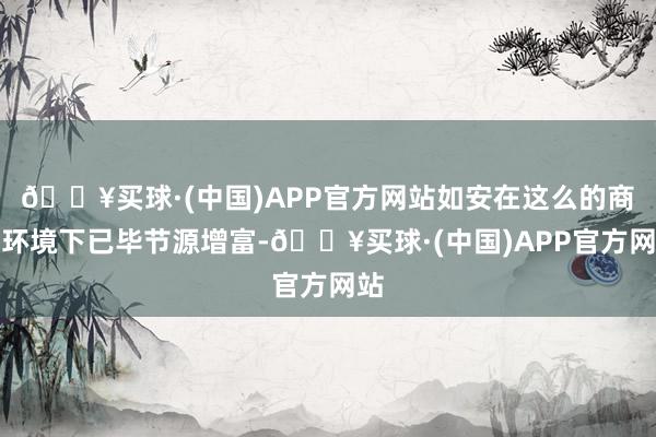 🔥买球·(中国)APP官方网站如安在这么的商场环境下已毕节源增富-🔥买球·(中国)APP官方网站