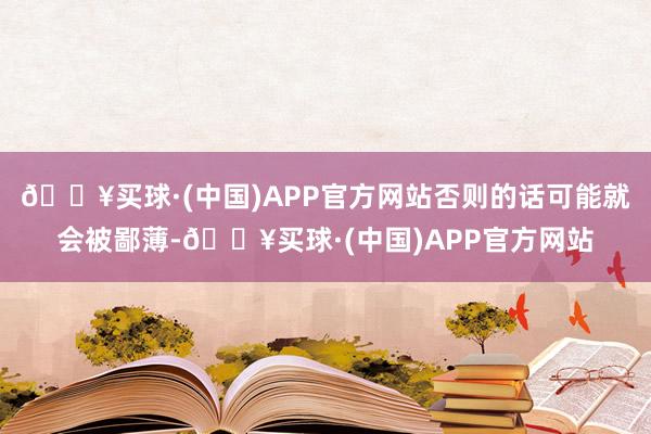 🔥买球·(中国)APP官方网站否则的话可能就会被鄙薄-🔥买球·(中国)APP官方网站