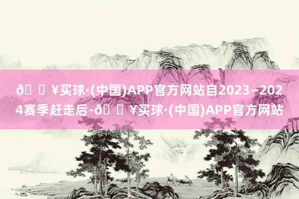 🔥买球·(中国)APP官方网站自2023—2024赛季赶走后-🔥买球·(中国)APP官方网站