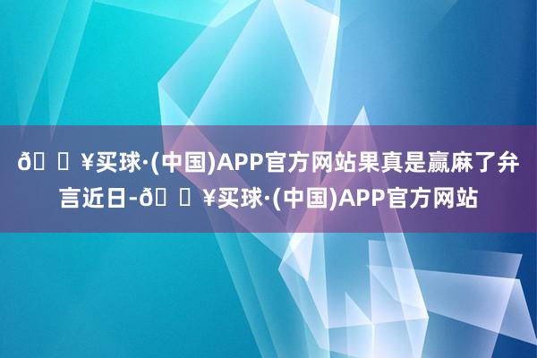 🔥买球·(中国)APP官方网站果真是赢麻了弁言近日-🔥买球·(中国)APP官方网站