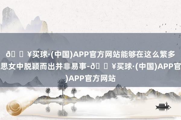 🔥买球·(中国)APP官方网站能够在这么繁多的好意思女中脱颖而出并非易事-🔥买球·(中国)APP官方网站