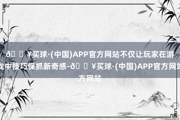 🔥买球·(中国)APP官方网站不仅让玩家在游戏中技巧保抓新奇感-🔥买球·(中国)APP官方网站