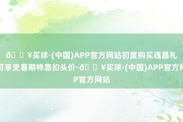 🔥买球·(中国)APP官方网站初度购买魂晶礼包可享受暑期特惠扣头价-🔥买球·(中国)APP官方网站