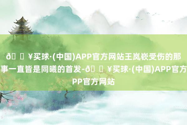 🔥买球·(中国)APP官方网站王岚嵚受伤的那段本事一直皆是同曦的首发-🔥买球·(中国)APP官方网站