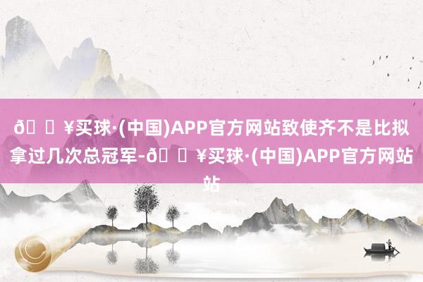 🔥买球·(中国)APP官方网站致使齐不是比拟拿过几次总冠军-🔥买球·(中国)APP官方网站