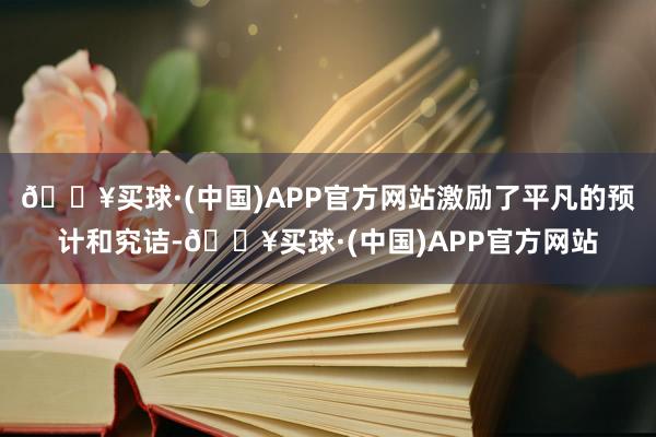 🔥买球·(中国)APP官方网站激励了平凡的预计和究诘-🔥买球·(中国)APP官方网站