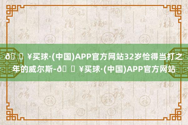 🔥买球·(中国)APP官方网站32岁恰得当打之年的威尔斯-🔥买球·(中国)APP官方网站