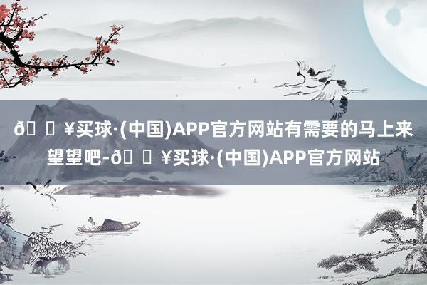 🔥买球·(中国)APP官方网站有需要的马上来望望吧-🔥买球·(中国)APP官方网站