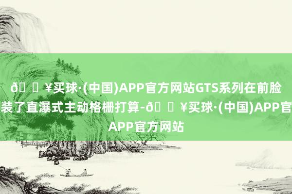 🔥买球·(中国)APP官方网站GTS系列在前脸很是加装了直瀑式主动格栅打算-🔥买球·(中国)APP官方网站