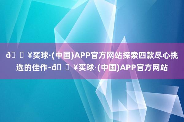 🔥买球·(中国)APP官方网站探索四款尽心挑选的佳作-🔥买球·(中国)APP官方网站