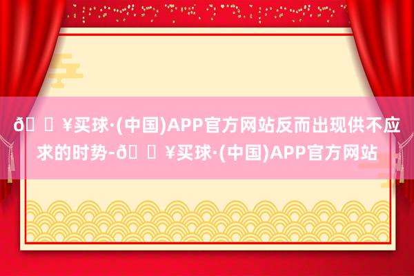 🔥买球·(中国)APP官方网站反而出现供不应求的时势-🔥买球·(中国)APP官方网站