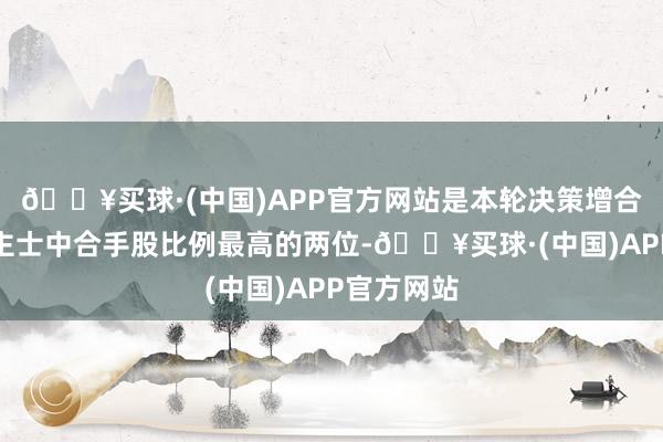 🔥买球·(中国)APP官方网站是本轮决策增合手东说念主士中合手股比例最高的两位-🔥买球·(中国)APP官方网站