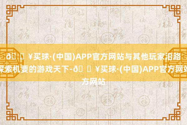 🔥买球·(中国)APP官方网站与其他玩家沿路探索机要的游戏天下-🔥买球·(中国)APP官方网站