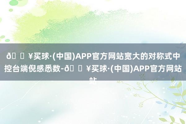 🔥买球·(中国)APP官方网站宽大的对称式中控台端倪感悉数-🔥买球·(中国)APP官方网站