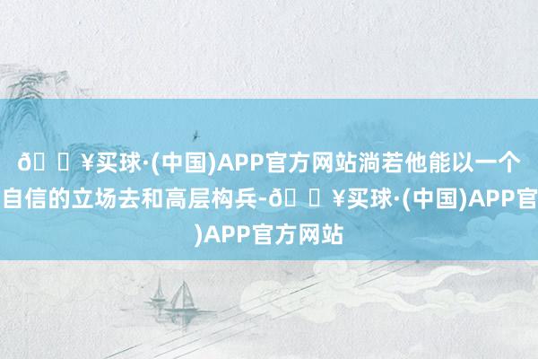 🔥买球·(中国)APP官方网站淌若他能以一个更刚毅自信的立场去和高层构兵-🔥买球·(中国)APP官方网站