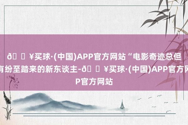 🔥买球·(中国)APP官方网站“电影奇迹总但愿有纷至踏来的新东谈主-🔥买球·(中国)APP官方网站