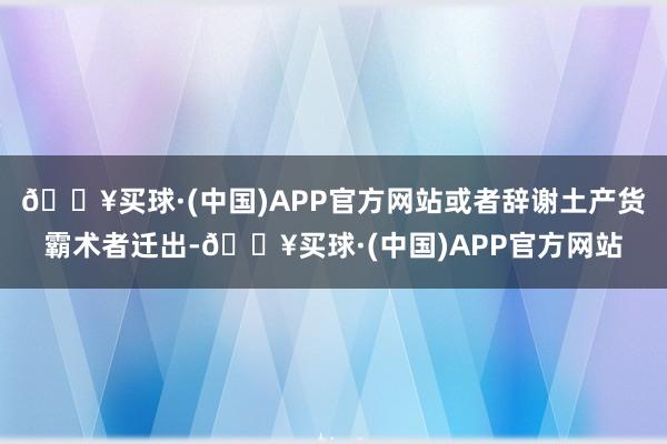 🔥买球·(中国)APP官方网站或者辞谢土产货霸术者迁出-🔥买球·(中国)APP官方网站