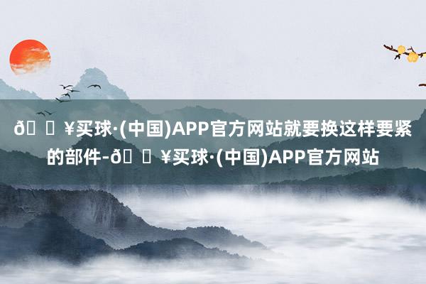 🔥买球·(中国)APP官方网站就要换这样要紧的部件-🔥买球·(中国)APP官方网站