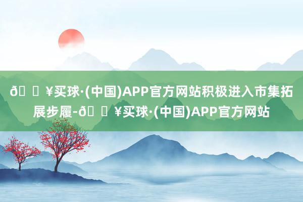 🔥买球·(中国)APP官方网站积极进入市集拓展步履-🔥买球·(中国)APP官方网站