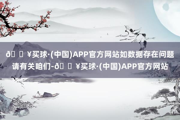 🔥买球·(中国)APP官方网站如数据存在问题请有关咱们-🔥买球·(中国)APP官方网站