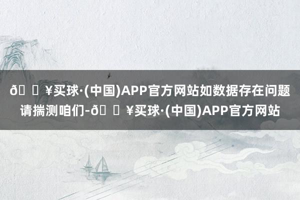 🔥买球·(中国)APP官方网站如数据存在问题请揣测咱们-🔥买球·(中国)APP官方网站